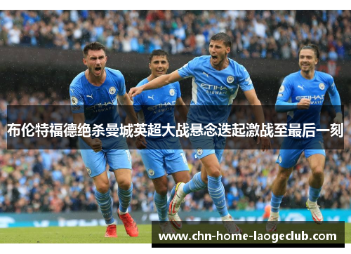 布伦特福德绝杀曼城英超大战悬念迭起激战至最后一刻
